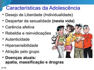 Educação na Juventude

O Espírito atingindo a fase adulta, entra em
plena posse de si mesmo e inicia propriamente
as responsabilidades mais graves da presente
existência.

A vontade de autorrealização e o ideal de
mudar o mundo se conjugam.

Confiança
nos
mestres.
33/46
 