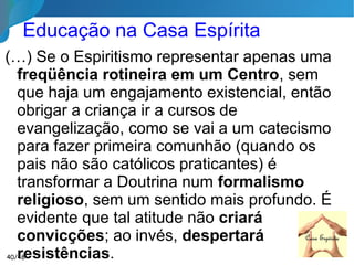 De que maneira o Espiritismo pode
Contribuir para o Progresso?
Destruindo o materialismo, que é uma das chagas
da sociedade, ele faz os homens compreenderem
onde está o seu verdadeiro interesse. A vida futura
não estando mais velada pela dúvida, o homem
compreenderá melhor que pode assegurar o seu
futuro através do presente. Destruindo os
preconceitos de seita, de casta e de cor, ele
ensina aos homens a grande
solidariedade que os deve unir
como irmãos.
O Livro dos Espíritos, questão 79940/46
 
