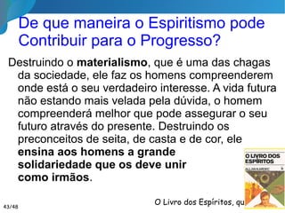 Senhor,
Que eu possa me debruçar sobre cada criança, e sobre cada jovem, com a reverência
que deve animar minha alma diante de toda criatura tua!
Que eu respeite em cada ser humano de que me aproximar, o sagrado direito de ele
próprio construir seu ser e escolher seu pensar!
Que eu não deseje me apoderar do espírito de ninguém, imprimindo-lhe meus caprichos
e meus desejos pessoais, nem exigindo qualquer recompensa por aquilo que devo lhe dar
de alma para alma!
Que eu saiba acender o impulso do progresso, encontrando o fio condutor de
desenvolvimento de cada um, dando-lhes o que eles já possuem e não sabem, fazendo-os
surpreenderem-se consigo mesmos!
Prece do Educador 1/2
43/46
 