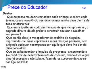 Prece do Educador 2/2
Que eu me impregne de infinita paciência, de
inquebrantável perseverança e de suprema força interior
para me manter sempre sob o meu próprio domínio, sem
deixar flutuar meu espírito ao sabor das circunstâncias!
Mas que minha segurança não seja dogmatismo e
inflexibilidade e que minha serenidade não seja mormaço
espiritual!
Que eu passe por todos, sem nenhuma arrogância e sem
pretensão à verdade absoluta, mas que deixe em cada um,
uma marca inesquecível. por ter transmitido alguma
centelha de verdade e todo o meu amor!
Livro A EDUCAÇÃO SEGUNDO O ESPIRIT ISMO, Dora Incontri
44/46
 
