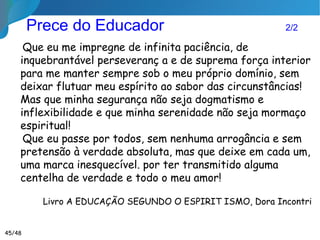 A Pergunta que fica...
Como educar meu
espírito imortal para
contribuir na educação
moral dos meus
próximos?
Apresentação disponível em
http://pt.slideshare.net/ricardoazevedo9216/educao-luz-do-espiritismo
 