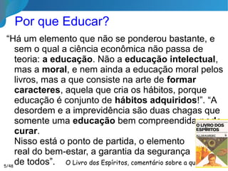 Por que Educar?
“Há um elemento que não se ponderou bastante, e
sem o qual a ciência econômica não passa de teoria:
a educação. Não a educação intelectual, mas a
moral, e nem ainda a educação moral pelos livros,
mas a que consiste na arte de formar caracteres,
aquela que cria os hábitos, porque educação é
conjunto de hábitos adquiridos!”. “A desordem e a
imprevidência são duas chagas que somente uma
educação bem compreendida pode curar.
Nisso está o ponto de partida, o elemento
real do bem-estar, a garantia da segurança
de todos”.
O Livro dos Espíritos, comentário sobre a questão 6855/46
 