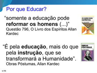 Por que Educar?
“somente a educação pode
reformar os homens (...)”
Questão 796, O Livro dos Espíritos Allan
Kardec
“É pela educação, mais do que
pela instrução, que se
transformará a Humanidade”.
Obras Póstumas, Allan Kardec
6/46
 
