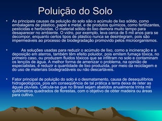 Poluição do Solo
•   As principais causas da poluição do solo são o acúmulo de lixo sólido, como
    embalagens de plástico, papel e metal, e de produtos químicos, como fertilizantes,
    pesticidas e herbicidas. O material sólido do lixo demora muito tempo para
    desaparecer no ambiente. O vidro, por exemplo, leva cerca de 5 mil anos para se
    decompor, enquanto certos tipos de plástico nunca se desintegram, pois são
    impermeáveis ao processo de biodegradação promovido pelos microorganismos.

•        As soluções usadas para reduzir o acúmulo de lixo, como a incineração e a
    deposição em aterros, também têm efeito poluidor, pois emitem fumaça tóxica, no
    primeiro caso, ou produzem fluidos tóxicos que se infiltram no solo e contaminam
    os lençóis de água. A melhor forma de amenizar o problema, na opinião de
    especialistas, é reduzir a quantidade de lixo produzida, por meio da reciclagem e
    do uso de materiais biodegradáveis ou não descartáveis.

•   Fator principal de poluição do solo é o desmatamento, causa de desequilíbrios
    hidrogeológicos, pois em conseqüência de tal prática a terra deixa de reter as
    águas pluviais. Calcula-se que no Brasil sejam abatidos anualmente trinta mil
    quilômetros quadrados de florestas, com o objetivo de obter madeira ou áreas
    para cultivo.
 