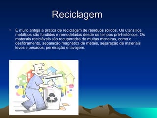 Reciclagem
•   É muito antiga a prática de reciclagem de resíduos sólidos. Os utensílios
    metálicos são fundidos e remodelados desde os tempos pré-históricos. Os
    materiais recicláveis são recuperados de muitas maneiras, como o
    desfibramento, separação magnética de metais, separação de materiais
    leves e pesados, peneiração e lavagem.
 