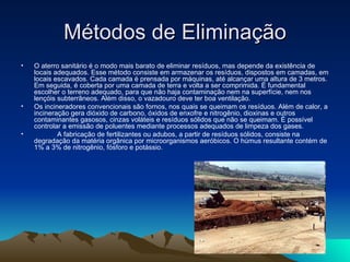 Métodos de Eliminação
•   O aterro sanitário é o modo mais barato de eliminar resíduos, mas depende da existência de
    locais adequados. Esse método consiste em armazenar os resíduos, dispostos em camadas, em
    locais escavados. Cada camada é prensada por máquinas, até alcançar uma altura de 3 metros.
    Em seguida, é coberta por uma camada de terra e volta a ser comprimida. É fundamental
    escolher o terreno adequado, para que não haja contaminação nem na superfície, nem nos
    lençóis subterrâneos. Além disso, o vazadouro deve ter boa ventilação.
•   Os incineradores convencionais são fornos, nos quais se queimam os resíduos. Além de calor, a
    incineração gera dióxido de carbono, óxidos de enxofre e nitrogênio, dioxinas e outros
    contaminantes gasosos, cinzas voláteis e resíduos sólidos que não se queimam. É possível
    controlar a emissão de poluentes mediante processos adequados de limpeza dos gases.
•           A fabricação de fertilizantes ou adubos, a partir de resíduos sólidos, consiste na
    degradação da matéria orgânica por microorganismos aeróbicos. O húmus resultante contém de
    1% a 3% de nitrogênio, fósforo e potássio.
 