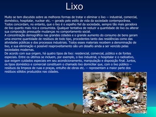 Lixo  Muito se tem discutido sobre as melhores formas de tratar e eliminar o lixo -- industrial, comercial, doméstico, hospitalar, nuclear etc. -- gerado pelo estilo de vida da sociedade contemporânea. Todos concordam, no entanto, que o lixo é o espelho fiel da sociedade, sempre tão mais geradora de lixo quanto mais rica e consumista. Qualquer tentativa de reduzir a quantidade de lixo ou alterar sua composição pressupõe mudanças no comportamento social.  A concentração demográfica nas grandes cidades e o grande aumento do consumo de bens geram uma enorme quantidade de resíduos de todo tipo, procedentes tanto das residências como das atividades públicas e dos processos industriais. Todos esses materiais recebem a denominação de lixo, e sua eliminação e possível reaproveitamento são um desafio ainda a ser vencido pelas sociedades modernas.  De acordo com sua origem, há quatro tipos de lixo: residencial, comercial, público e de fontes especiais. Entre os últimos se incluem, por exemplo, o lixo industrial, o hospitalar e o radioativo, que exigem cuidados especiais em seu acondicionamento, manipulação e disposição final. Juntos, os tipos doméstico e comercial constituem o chamado lixo domiciliar que, com o lixo público -- resíduos da limpeza de ruas e praças, entulho de obras etc. -- representam a maior parte dos resíduos sólidos produzidos nas cidades.    