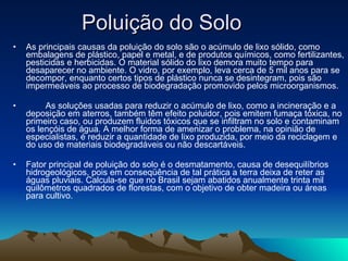 Poluição do Solo  As principais causas da poluição do solo são o acúmulo de lixo sólido, como embalagens de plástico, papel e metal, e de produtos químicos, como fertilizantes, pesticidas e herbicidas. O material sólido do lixo demora muito tempo para desaparecer no ambiente. O vidro, por exemplo, leva cerca de 5 mil anos para se decompor, enquanto certos tipos de plástico nunca se desintegram, pois são impermeáveis ao processo de biodegradação promovido pelos microorganismos.              As soluções usadas para reduzir o acúmulo de lixo, como a incineração e a deposição em aterros, também têm efeito poluidor, pois emitem fumaça tóxica, no primeiro caso, ou produzem fluidos tóxicos que se infiltram no solo e contaminam os lençóis de água. A melhor forma de amenizar o problema, na opinião de especialistas, é reduzir a quantidade de lixo produzida, por meio da reciclagem e do uso de materiais biodegradáveis ou não descartáveis. Fator principal de poluição do solo é o desmatamento, causa de desequilíbrios hidrogeológicos, pois em conseqüência de tal prática a terra deixa de reter as águas pluviais. Calcula-se que no Brasil sejam abatidos anualmente trinta mil quilômetros quadrados de florestas, com o objetivo de obter madeira ou áreas para cultivo.  