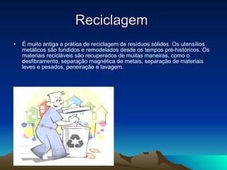 Reciclagem  É muito antiga a prática de reciclagem de resíduos sólidos. Os utensílios metálicos são fundidos e remodelados desde os tempos pré-históricos. Os materiais recicláveis são recuperados de muitas maneiras, como o desfibramento, separação magnética de metais, separação de materiais leves e pesados, peneiração e lavagem.  