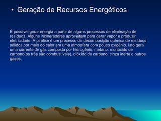 É possível gerar energia a partir de alguns processos de eliminação de resíduos. Alguns incineradores aproveitam para gerar vapor e produzir eletricidade. A pirólise é um processo de decomposição química de resíduos sólidos por meio do calor em uma atmosfera com pouco oxigênio. Isto gera uma corrente de gás composta por hidrogênio, metano, monóxido de carbono(os três são combustíveis), dióxido de carbono, cinza inerte e outros gases. Geração de Recursos Energéticos 