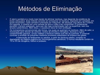 Métodos de Eliminação O aterro sanitário é o modo mais barato de eliminar resíduos, mas depende da existência de locais adequados. Esse método consiste em armazenar os resíduos, dispostos em camadas, em locais escavados. Cada camada é prensada por máquinas, até alcançar uma altura de 3 metros. Em seguida, é coberta por uma camada de terra e volta a ser comprimida. É fundamental escolher o terreno adequado, para que não haja contaminação nem na superfície, nem nos lençóis subterrâneos. Além disso, o vazadouro deve ter boa ventilação.  Os incineradores convencionais são fornos, nos quais se queimam os resíduos. Além de calor, a incineração gera dióxido de carbono, óxidos de enxofre e nitrogênio, dioxinas e outros contaminantes gasosos, cinzas voláteis e resíduos sólidos que não se queimam. É possível controlar a emissão de poluentes mediante processos adequados de limpeza dos gases.               A fabricação de fertilizantes ou adubos, a partir de resíduos sólidos, consiste na degradação da matéria orgânica por microorganismos aeróbicos. O húmus resultante contém de 1% a 3% de nitrogênio, fósforo e potássio. 