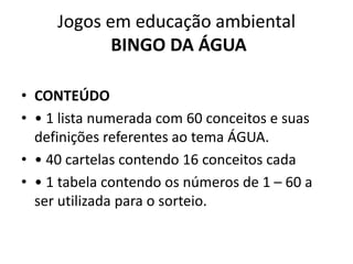 Jogos em educação ambientalBINGO DA ÁGUA CONTEÚDO• 1 lista numerada com 60 conceitos e suas definições referentes ao tema ÁGUA.• 40 cartelas contendo 16 conceitos cada• 1 tabela contendo os números de 1 – 60 a ser utilizada para o sorteio.