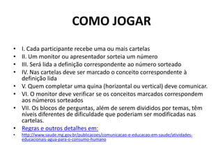 COMO JOGARI. Cada participante recebe uma ou mais cartelasII. Um monitor ou apresentador sorteia um númeroIII. Será lida a definição correspondente ao número sorteadoIV. Nas cartelas deve ser marcado o conceito correspondente à definição lidaV. Quem completar uma quina (horizontal ou vertical) deve comunicar.VI. O monitor deve verificar se os conceitos marcados correspondem aos números sorteadosVII. Os blocos de perguntas, além de serem divididos por temas, têm níveis diferentes de dificuldade que poderiam ser modificadas nas cartelas.Regras e outros detalhes em:http://www.saude.mg.gov.br/publicacoes/comunicacao-e-educacao-em-saude/atividades-educacionais-agua-para-o-consumo-humano