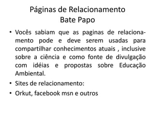 Páginas de RelacionamentoBate PapoVocês sabiam que as paginas de relaciona-mento pode e deve serem usadas para compartilhar conhecimentos atuais , inclusive sobre a ciência e como fonte de divulgação com idéias e propostas sobre Educação Ambiental.Sites de relacionamento: Orkut, facebookmsn e outros