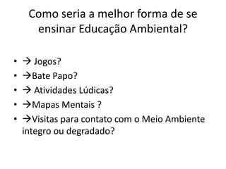Como seria a melhor forma de se ensinar Educação Ambiental? Jogos?Bate Papo? Atividades Lúdicas?Mapas Mentais ?Visitas para contato com o Meio Ambiente integro ou degradado?