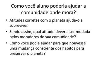 Como você aluno poderia ajudar a comunidade onde mora?Atitudes corretas com o planeta ajuda-o a sobreviver.Sendo assim, qual atitude deveria ser mudada pelos moradores de sua comunidade?Como voce podia ajudar para que houvesse uma mudança consciente dos habitos para preservar o planeta?