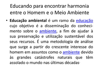 Educando para encontrar harmonia entre o Homem e o Meio AmbienteEducação ambiental é um ramo da educação cujo objetivo é a disseminação do conheci-mentosobre o ambiente, a fim de ajudar à sua preservação e utilização sustentável dos seus recursos. É uma metodologia de análise que surge a partir do crescente interesse do homem em assuntos como o ambiente devido às grandes catástrofes naturais que têm assolado o mundo nas últimas décadas.