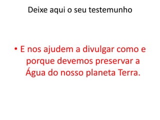 Deixe aqui o seu testemunhoE nos ajudem a divulgar como e porque devemos preservar a Água do nosso planeta Terra.