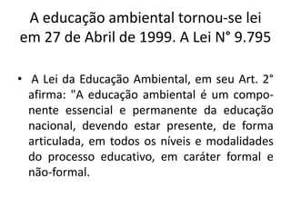 A educação ambiental tornou-se lei em 27 de Abril de 1999. A Lei N° 9.795 A Lei da Educação Ambiental, em seu Art. 2° afirma: "A educação ambiental é um compo-nenteessencial e permanente da educação nacional, devendo estar presente, de forma articulada, em todos os níveis e modalidades do processo educativo, em caráter formal e não-formal.