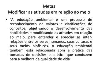 MetasModificar as atitudes em relação ao meio"A educação ambiental é um processo de reconhecimento de valores e clarificações de conceitos, objetivando o desenvolvimento das habilidades e modificando as atitudes em relação ao meio, para entender e apreciar as inter-relações entre os seres humanos, suas culturas e seus meios biofísicos. A educação ambiental também está relacionada com a prática das tomadas de decisões e a ética que conduzem para a melhora da qualidade de vida