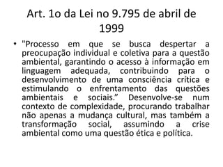 Art. 1o da Lei no 9.795 de abril de 1999"Processo em que se busca despertar a preocupação individual e coletiva para a questão ambiental, garantindo o acesso à informação em linguagem adequada, contribuindo para o desenvolvimento de uma consciência crítica e estimulando o enfrentamento das questões ambientais e sociais.” Desenvolve-se num contexto de complexidade, procurando trabalhar não apenas a mudança cultural, mas também a transformação social, assumindo a crise ambiental como uma questão ética e política.