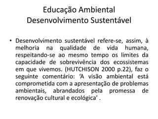 Educação Ambiental Desenvolvimento SustentávelDesenvolvimento sustentável refere-se, assim, à melhoria na qualidade de vida humana, respeitando-se ao mesmo tempo os limites da capacidade de sobrevivência dos ecossistemas em que vivemos. (HUTCHISON 2000 p.22), faz o seguinte comentário: ‘A visão ambiental está comprometida com a apresentação de problemas ambientais, abrandados pela promessa de renovação cultural e ecológica’ .