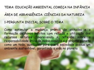 TEMA: EDUCAÇÃ0 AMBIENTAL COMEÇA NA INFÂNCIA

ÁREA DE ABRANGÊNCIA: CIÊNCIAS DA NATUREZA

1-PERGUNTA INICIAL SOBRE O TEMA

Como estimular a mudança prática de atitudes e a
formação de novos hábitos com relação a utilização dos
recursos naturais favorecendo a reflexão sobre a
responsabilidade ética de nossa espécie e o próprio planeta
como um todo, auxiliando para que a sociedade possua um
ambiente sustentável, garantindo a vida no planeta
 