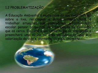 1.2 PROBLEMATIZAÇÃO

A Educação Ambiental é muito mais do que conscientizar
sobre o lixo, reciclagem e datas comemorativas, é
trabalhar situações que possibilitem a comunidade
escolar pensar propostas de intervenção na realidade
que os cerca. Ela será o elo entre todas as disciplinas e
preencherá uma lacuna na área da educação, que é a
valorização da vida e, portanto, do meio ambiente.
 