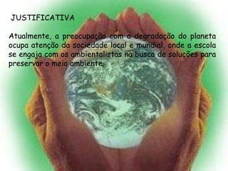 JUSTIFICATIVA

Atualmente, a preocupação com a degradação do planeta
ocupa atenção da sociedade local e mundial, onde a escola
se engaja com os ambientalistas na busca de soluções para
preservar o meio ambiente.
 