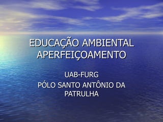 EDUCAÇÃO AMBIENTAL
 APERFEIÇOAMENTO
        UAB-FURG
 PÓLO SANTO ANTÔNIO DA
        PATRULHA
 