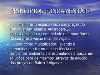 PRINCÍPIOS FUNDAMENTAIS

     Melhorar o espaço físico das praças do
 Bairro Jardim Algarve-Alvorada/RS,
 conscientizando à comunidade da importância
 de sua preservação e conservação.
 Atuar como multiplicador, levando à
 comunidade a ter uma consciência dos
 problemas ambientais e estimulá-los a buscarem
 soluções para os mesmos, através da adoção
 das praças do Bairro J.Algarve.
 