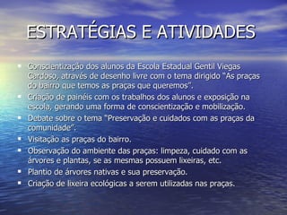 ESTRATÉGIAS E ATIVIDADES
 Conscientização dos alunos da Escola Estadual Gentil Viegas
    Cardoso, através de desenho livre com o tema dirigido “As praças
    do bairro que temos as praças que queremos”.
   Criação de painéis com os trabalhos dos alunos e exposição na
    escola, gerando uma forma de conscientização e mobilização.
   Debate sobre o tema “Preservação e cuidados com as praças da
    comunidade”.
   Visitação as praças do bairro.
   Observação do ambiente das praças: limpeza, cuidado com as
    árvores e plantas, se as mesmas possuem lixeiras, etc.
   Plantio de árvores nativas e sua preservação.
   Criação de lixeira ecológicas a serem utilizadas nas praças.
 