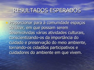 RESULTADOS ESPERADOS

• Proporcionar para à comunidade espaços
 de lazer, em que possam serem
 desenvolvidas várias atividades culturais,
 conscientizando-os da importância do
 cuidado e preservação do meio ambiente,
 tornando-os cidadãos participativos e
 cuidadores do ambiente em que vivem.
 
