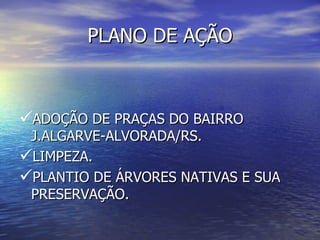 PLANO DE AÇÃO



ADOÇÃO DE PRAÇAS DO BAIRRO
 J.ALGARVE-ALVORADA/RS.
LIMPEZA.
PLANTIO DE ÁRVORES NATIVAS E SUA
 PRESERVAÇÃO.
 