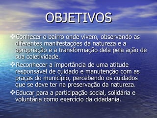 OBJETIVOS
Conhecer o bairro onde vivem, observando as
 diferentes manifestações da natureza e a
 apropriação e a transformação dela pela ação de
 sua coletividade.
Reconhecer a importância de uma atitude
 responsável de cuidado e manutenção com as
 praças do município, percebendo os cuidados
 que se deve ter na preservação da natureza.
Educar para a participação social, solidária e
 voluntária como exercício da cidadania.
 
