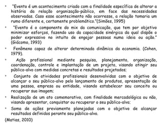 
     “Evento é um acontecimento criado com a finalidade específica de alterar a
    história da relação organização-público, em face das necessidades
    observadas. Caso esse acontecimento não ocorresse, a relação tomaria um
    rumo diferente e, certamente problemático.”(Simões, 1995)

     “Evento é o componente do mix da comunicação, que tem por objetivo
    minimizar esforços, fazendo uso da capacidade sinérgica da qual dispõe o
    poder expressivo no intuito de engajar pessoas numa ideia ou ação.”
    (Giácomo, 1993)

     Fenômeno capaz de alterar determinada dinâmica da economia. (Cohen,
    1979).

      Ação profissional mediante pesquisa, planejamento, organização,
    coordenação, controle e implantação de um projeto, visando atingir seu
    público-alvo com medidas concretas e resultados projetados;

      Conjunto de atividades profissionais desenvolvidas com o objetivo de
    alcançar o seu público-alvo pelo lançamento de produtos, apresentação de
    uma pessoa, empresa ou entidade, visando estabelecer seu conceito ou
    recuperar sua imagem;

    Realização de um ato comemorativo, com finalidade mercadológica ou não,
    visando apresentar, conquistar ou recuperar o seu público-alvo;

    Soma de ações previamente planejadas com o objetivo de alcançar
    resultados definidos perante seu público-alvo.
(Matias, 2010)
 