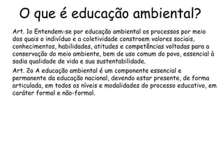 O que é educação ambiental?
Art. 1o Entendem-se por educação ambiental os processos por meio
dos quais o indivíduo e a coletividade constroem valores sociais,
conhecimentos, habilidades, atitudes e competências voltadas para a
conservação do meio ambiente, bem de uso comum do povo, essencial à
sadia qualidade de vida e sua sustentabilidade.
Art. 2o A educação ambiental é um componente essencial e
permanente da educação nacional, devendo estar presente, de forma
articulada, em todos os níveis e modalidades do processo educativo, em
caráter formal e não-formal.
 
