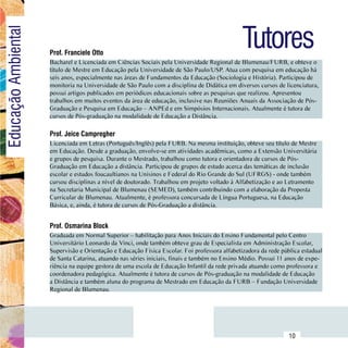 Tutores
Educação Ambiental

                         Prof. Franciele Otto
                         Bacharel e Licenciada em Ciências Sociais pela Universidade Regional de Blumenau/FURB, e obteve o
                         título de Mestre em Educação pela Universidade de São Paulo/USP. Atua com pesquisa em educação há
                         seis anos, especialmente nas áreas de Fundamentos da Educação (Sociologia e História). Participou de
                         monitoria na Universidade de São Paulo com a disciplina de Didática em diversos cursos de licenciatura,
                         possui artigos publicados em periódicos educacionais sobre as pesquisas que realizou. Apresentou
                         trabalhos em muitos eventos da área de educação, inclusive nas Reuniões Anuais da Associação de Pós-
                         Graduação e Pesquisa em Educação – ANPEd e em Simpósios Internacionais. Atualmente é tutora de
                         cursos de Pós-graduação na modalidade de Educação a Distância.

                         Prof. Jeice Campregher
                         Licenciada em Letras (Português/Inglês) pela FURB. Na mesma instituição, obteve seu título de Mestre
                         em Educação. Desde a graduação, envolve-se em atividades acadêmicas, como a Extensão Universitária
                         e grupos de pesquisa. Durante o Mestrado, trabalhou como tutora e orientadora de cursos de Pós-
                         Graduação em Educação a distância. Participou de grupos de estudo acerca das temáticas de inclusão
                         escolar e estudos foucaultianos na Unisinos e Federal do Rio Grande do Sul (UFRGS) - onde também
                         cursou disciplinas a nível de doutorado. Trabalhou em projeto voltado à Alfabetização e ao Letramento
                         na Secretaria Municipal de Blumenau (SEMED), também contribuindo com a elaboração da Proposta
                         Curricular de Blumenau. Atualmente, é professora concursada de Língua Portuguesa, na Educação
                         Básica, e, ainda, é tutora de cursos de Pós-Graduação a distância.


                         Prof. Osmarina Block
                         Graduada em Normal Superior – habilitação para Anos Iniciais do Ensino Fundamental pelo Centro
                         Universitário Leonardo da Vinci, onde também obteve grau de Especialista em Administração Escolar,
                         Supervisão e Orientação e Educação Física Escolar. Foi professora alfabetizadora da rede pública estadual
                         de Santa Catarina, atuando nas séries iniciais, finais e também no Ensino Médio. Possui 11 anos de expe-
                         riência na equipe gestora de uma escola de Educação Infantil da rede privada atuando como professora e
                         coordenadora pedagógica. Atualmente é tutora de cursos de Pós-graduação na modalidade de Educação
                         a Distância e também aluna do programa de Mestrado em Educação da FURB – Fundação Universidade
                         Regional de Blumenau.




               Sumário
                                                                                                                     10
 