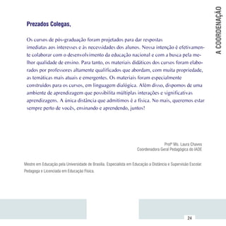 A COORDENAÇÃO
     Prezados Colegas,

     Os cursos de pós-graduação foram projetados para dar respostas
     imediatas aos interesses e às necessidades dos alunos. Nossa intenção é efetivamen-
     te colaborar com o desenvolvimento da educação nacional e com a busca pela me-
     lhor qualidade de ensino. Para tanto, os materiais didáticos dos cursos foram elabo-
     rados por professores altamente qualificados que abordam, com muita propriedade,
     as temáticas mais atuais e emergentes. Os materiais foram especialmente
     construídos para os cursos, em linguagem dialógica. Além disso, dispomos de uma
     ambiente de aprendizagem que possibilita múltiplas interações e significativas
     aprendizagens. A única distância que admitimos é a física. No mais, queremos estar
     sempre perto de vocês, ensinando e aprendendo, juntos!




                                                                                       Profª Ms. Laura Chaves
                                                                        Coordenadora Geral Pedagógica do IADE


    Mestre em Educação pela Universidade de Brasília. Especialista em Educação a Distância e Supervisão Escolar.
    Pedagoga e Licenciada em Educação Física.




Sumário
                                                                                                       24
 