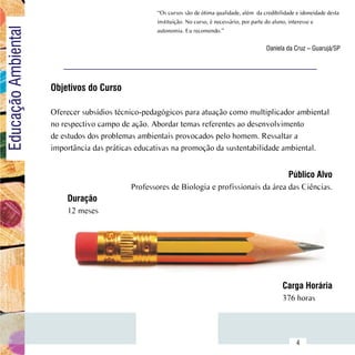 “Os cursos são de ótima qualidade, além  da credibilidade e idoneidade desta
Educação Ambiental                                     instituição. No curso, é necessário, por parte do aluno, interesse e
                                                       autonomia. Eu recomendo.”

                                                                                                    Daniela da Cruz – Guarujá/SP




                         Objetivos do Curso

                         Oferecer subsídios técnico-pedagógicos para atuação como multiplicador ambiental
                         no respectivo campo de ação. Abordar temas referentes ao desenvolvimento
                         de estudos dos problemas ambientais provocados pelo homem. Ressaltar a
                         importância das práticas educativas na promoção da sustentabilidade ambiental.


                                                                                                             Público Alvo
                                                Professores de Biologia e profissionais da área das Ciências.
                             Duração
                             12 meses




                                                                                                           Carga Horária
                                                                                                           376 horas


               Sumário
                                                                                                                 4
 