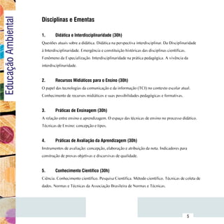 Disciplinas e Ementas
Educação Ambiental

                         1.	     Didática e Interdisciplinaridade (30h)
                         Questões atuais sobre a didática. Didática na perspectiva interdisciplinar. Da Disciplinaridade
                         à Interdisciplinaridade. Emergência e constituição históricas das disciplinas científicas.
                         Fenômeno da Especialização. Interdisciplinaridade na prática pedagógica. A vivência da
                         interdisciplinaridade.


                         2.	     Recursos Midiáticos para o Ensino (30h)
                         O papel das tecnologias da comunicação e da informação (TCI) no contexto escolar atual.
                         Conhecimento de recursos midiáticos e suas possibilidades pedagógicas e formativas.


                         3.	     Práticas de Ensinagem (30h)
                         A relação entre ensino e aprendizagem. O espaço das técnicas de ensino no processo didático.
                         Técnicas de Ensino: concepção e tipos.


                         4.	     Práticas de Avaliação da Aprendizagem (30h)
                         Instrumentos de avaliação: concepção, elaboração e atribuição da nota. Indicadores para
                         construção de provas objetivas e discursivas de qualidade.
                         		
                         5.	     Conhecimento Científico (30h)
                         Ciência. Conhecimento científico. Pesquisa Científica. Método científico. Técnicas de coleta de
                         dados. Normas e Técnicas da Associação Brasileira de Normas e Técnicas.




               Sumário
                                                                                                                      5
 