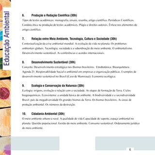 Educação Ambiental
                         6.	     Produção e Redação Científica (30h)
                         Tipos de textos acadêmicos: monografia, ensaio, resenha, artigo científico. Periódicos Científicos.
                         Conduta ética na produção de textos acadêmicos. Plágio e direitos autorais. Ênfase nos elementos do
                         artigo científico.


                         7.	     Relação entre Meio Ambiente, Tecnologia, Cultura e Sociedade (30h)
                         Contextualização da crise ambiental mundial. A evolução da vida no planeta. Os problemas
                         ambientais globais. Tecnologia, sociedade e a subordinação do meio ambiente. O ambientalismo.
                         Desenvolvimento sustentável. As conferências e acordos internacionais.


                         8.	     Desenvolvimento Sustentável (30h)
                         Conceito. Desenvolvimento estratégico nos Biomas brasileiros. Etnobotânica. Bioarquitetura.
                         Agenda 21. Responsabilidade Social e ambiental em empresas e organização públicas. Exemplos de
                         desenvolvimento sustentável no Brasil (Caso de Mamirauá). Economia ecológica.


                         9.	     Ecologia e Conservação da Natureza (30h)
                         Ecologia: origens, evolução e relação com a sociedade. As etapas de formação da Terra. Ciclos
                         biogeoquímicos. Ecossistema: a unidade básica do ambiente. A biodiversidade e a sociodiversidade
                         Brasil: país da megadiversidade Os grandes biomas da Terra. Os biomas brasileiros. As áreas de
                         proteção ambiental. Os números da destruição.


                         10.	    Cidadania Ambiental (30h)
                         O meio ambiente urbano e rural. A qualidade de vida Capacidade de suporte, espaço ambiental no
                         planeta. Questão populacional. Gestão do meio ambiente. Consumo sustentável. Ordenamento jurídico
                         do meio ambiente.




               Sumário
                                                                                                                       6
 