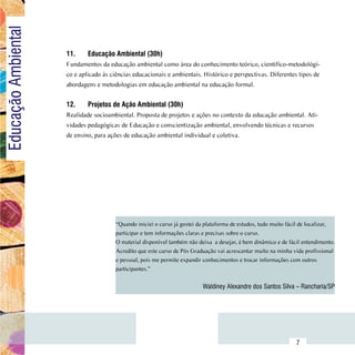 Educação Ambiental

                         11.	    Educação Ambiental (30h)
                         Fundamentos da educação ambiental como área do conhecimento teórico, científico-metodológi-
                         co e aplicado às ciências educacionais e ambientais. Histórico e perspectivas. Diferentes tipos de
                         abordagens e metodologias em educação ambiental na educação formal.


                         12.	    Projetos de Ação Ambiental (30h)
                         Realidade socioambiental. Proposta de projetos e ações no contexto da educação ambiental. Ati-
                         vidades pedagógicas de Educação e conscientização ambiental, envolvendo técnicas e recursos
                         de ensino, para ações de educação ambiental individual e coletiva.




                                            “Quando iniciei o curso já gostei da plataforma de estudos, tudo muito fácil de localizar,
                                            participar e tem informações claras e precisas sobre o curso.
                                            O material disponível também não deixa  a desejar, é bem dinâmico e de fácil entendimento.
                                            Acredito que este curso de Pós Graduação vai acrescentar muito na minha vida profissional
                                            e pessoal, pois me permite expandir conhecimentos e trocar informações com outros
                                            participantes.”

                                                                               Waldiney Alexandre dos Santos Silva – Rancharia/SP




               Sumário
                                                                                                                      7
 
