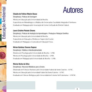 Autores
Educação Ambiental

                         Cláudia de Fátima Ribeiro Basso
                         Disciplina(s): Práticas de Ensinagem
                         Mestre em Educação pela Universidade de Brasília.
                         Especialista em Metodologia e a Didática do Ensino pelas Faculdades Integradas Claretianas.
                         Graduada em Pedagogia pelo Associação de Ensino Unificado do Distrito Federal.


                         Laura Cristina Peixoto Chaves
                         Disciplina(s): Práticas de Avaliação da Aprendizagem / Produção e Redação Científica
                         Mestre em Educação pela Universidade de Brasília.
                         Especialista em Educação a Distância e Supervisão Escolar.
                         Graduada em Pedagogia e Licenciada em Educação Física.


                         Mírian Barbosa Tavares Raposo
                         Disciplina(s): Didática e Interdisciplinaridade
                         Doutora em Psicologia pela Universidade de Brasília – UNB.
                         Mestre em Psicologia pela Universidade de Brasília – UNB.
                         Graduada em Pedagogia pela Universidade de Brasília – UNB.


                         Marise Borba da Silva
                         Disciplina(s): Recursos Midiáticos para o Ensino
                         Doutorado em Ciências Humanas pela Universidade Federal de Santa Catarina – UFSC.
                         Mestre em Educação pela Universidade Federal de Santa Catarina – UFSC.
                         Graduada em Ciências Biológicas pela Universidade do Extremo Sul Catarinense – UNESC.




               Sumário
                                                                                                                       8
 