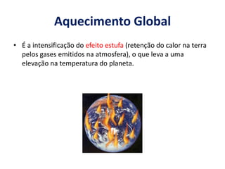 Aquecimento Global
• É a intensificação do efeito estufa (retenção do calor na terra
pelos gases emitidos na atmosfera), o que leva a uma
elevação na temperatura do planeta.
 
