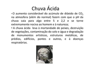 Chuva Ácida
• O aumento considerável do acúmulo de dióxido de CO2
na atmosfera (além do normal) fazem com que o pH da
chuva caia para algo entre 5 e 2,2 e se torne
extremamente nociva ao homem e à natureza;
• A chuva ácida leva à mortandade de peixes, destruição
de vegetações, contaminação do solo e água e degradação
de monumentos artísticos, estruturas metálicas, de
prédios, edifícios, pontes e outros, e à doenças
respiratórias.
 