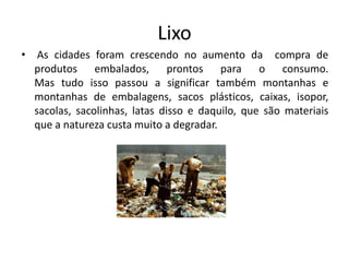 Lixo
• As cidades foram crescendo no aumento da compra de
produtos embalados, prontos para o consumo.
Mas tudo isso passou a significar também montanhas e
montanhas de embalagens, sacos plásticos, caixas, isopor,
sacolas, sacolinhas, latas disso e daquilo, que são materiais
que a natureza custa muito a degradar.
 