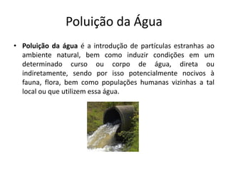 Poluição da Água
• Poluição da água é a introdução de partículas estranhas ao
ambiente natural, bem como induzir condições em um
determinado curso ou corpo de água, direta ou
indiretamente, sendo por isso potencialmente nocivos à
fauna, flora, bem como populações humanas vizinhas a tal
local ou que utilizem essa água.
 