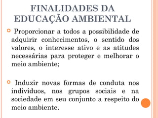FINALIDADES DA
EDUCAÇÃO AMBIENTAL
 Proporcionar a todos a possibilidade de
adquirir conhecimentos, o sentido dos
valores, o interesse ativo e as atitudes
necessárias para proteger e melhorar o
meio ambiente;
 Induzir novas formas de conduta nos
indivíduos, nos grupos sociais e na
sociedade em seu conjunto a respeito do
meio ambiente.
 
