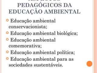 ASPECTOS
PEDAGÓGICOS DA
EDUCAÇÃO AMBIENTAL
 Educação ambiental
conservacionista;
 Educação ambiental biológica;
 Educação ambiental
comemorativa;
 Educação ambiental política;
 Educação ambiental para as
sociedades sustentáveis.
 